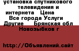 установка спутникового телевидения и интернета › Цена ­ 500 - Все города Услуги » Другие   . Брянская обл.,Новозыбков г.